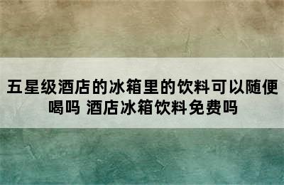 五星级酒店的冰箱里的饮料可以随便喝吗 酒店冰箱饮料免费吗